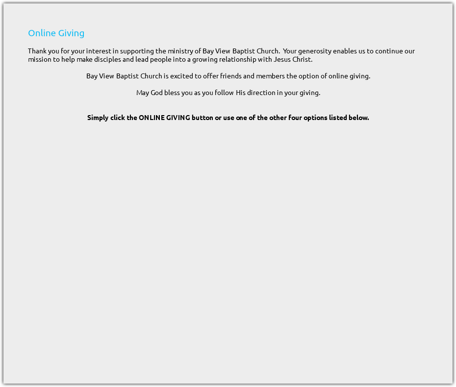 &nbsp;Online Giving Thank you for your interest in supporting the ministry of Bay View Baptist Church. Your generosity enables us to continue our mission to help make disciples and lead people into a growing relationship with Jesus Christ. Bay View Baptist Church is excited to offer friends and members the option of online giving. May God bless you as you follow His direction in your giving. Simply click the ONLINE GIVING button or use one of the other four options listed below. 