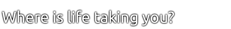Where is life taking you? 